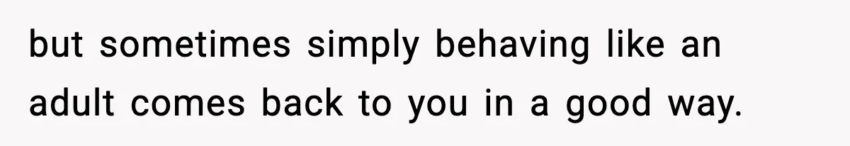 but sometimes simply behaving like an adult comes back to you in a good way.