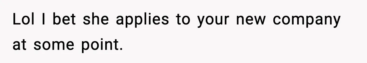 Lol I bet she applies to your new company at some point.