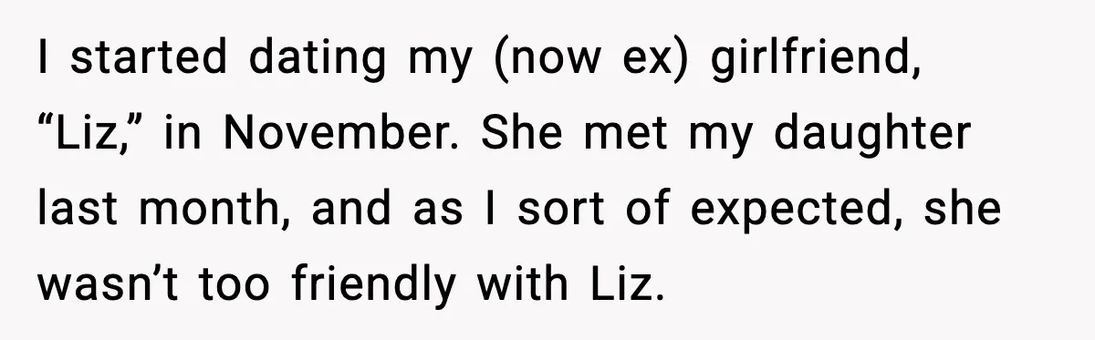 Widowed Dad Loses Girlfriend After Daughter Tries to Sabotage the Relationship I started dating my (now ex) girlfriend, “Liz,” in November. She met my daughter last month, and as I sort of expected, she wasn’t too friendly with Liz.