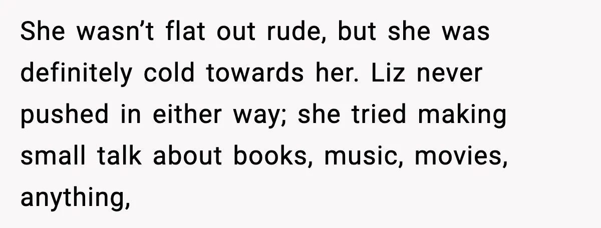 Widowed Dad Loses Girlfriend After Daughter Tries to Sabotage the Relationship She wasn’t flat out rude, but she was definitely cold towards her. Liz never pushed in either way; she tried making small talk about books, music, movies, anything,