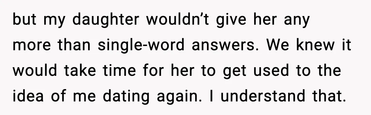 Widowed Dad Loses Girlfriend After Daughter Tries to Sabotage the Relationship but my daughter wouldn’t give her any more than single-word answers. We knew it would take time for her to get used to the idea of me dating again. I...