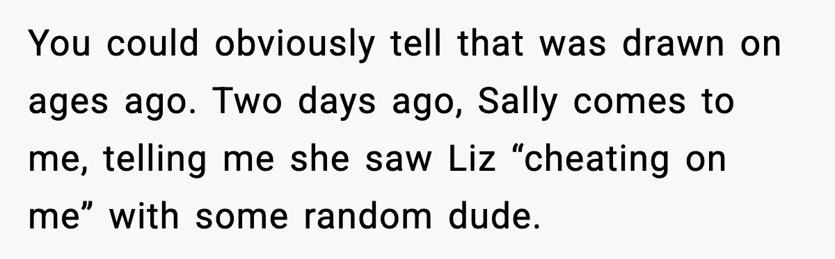 Widowed Dad Loses Girlfriend After Daughter Tries to Sabotage the Relationship You could obviously tell that was drawn on ages ago. Two days ago, Sally comes to me, telling me she saw Liz “cheating on me” with some random dude.