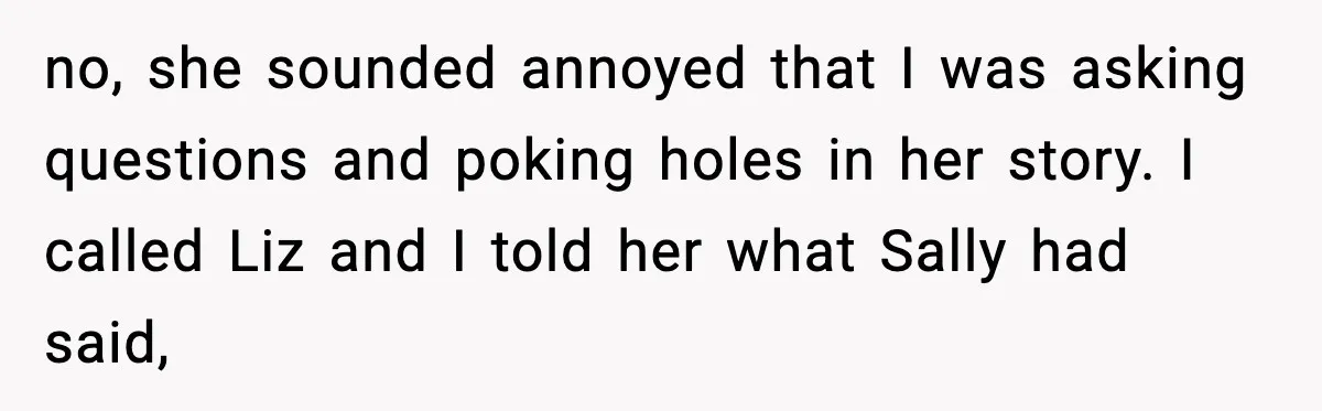 Widowed Dad Loses Girlfriend After Daughter Tries to Sabotage the Relationship no, she sounded annoyed that I was asking questions and poking holes in her story. I called Liz and I told her what Sally had said,