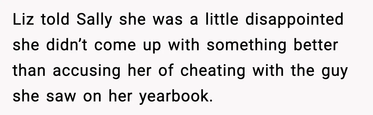 Widowed Dad Loses Girlfriend After Daughter Tries to Sabotage the Relationship Liz told Sally she was a little disappointed she didn’t come up with something better than accusing her of cheating with the guy she saw on her yearbook.