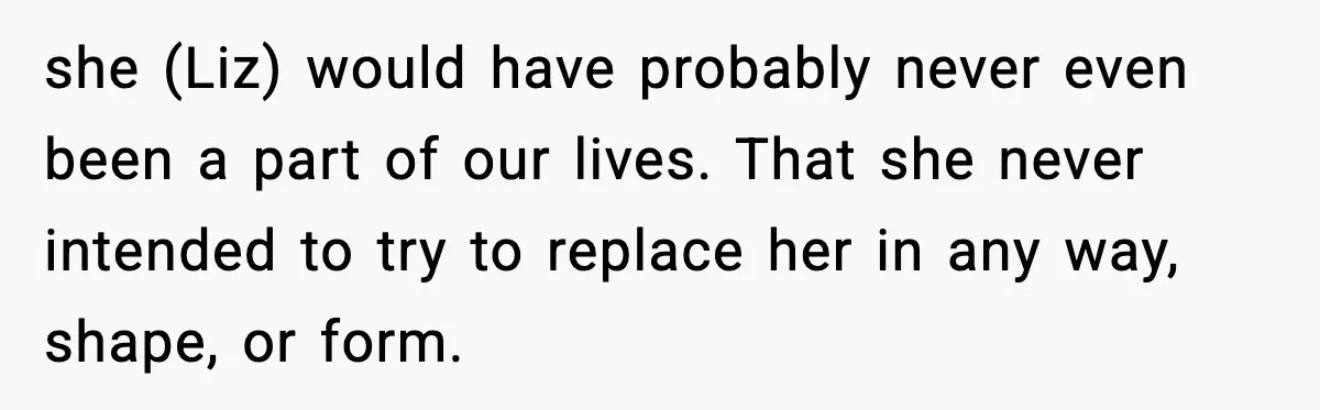 Widowed Dad Loses Girlfriend After Daughter Tries to Sabotage the Relationship she (Liz) would have probably never even been a part of our lives. That she never intended to try to replace her in any way, shape, or form.