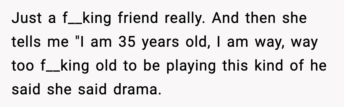 Widowed Dad Loses Girlfriend After Daughter Tries to Sabotage the Relationship Just a f__king friend really. And then she tells me "I am 35 years old, I am way, way too f__king old to be playing this kind of he said...