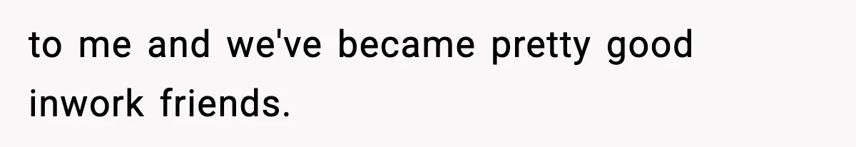 to me and we've became pretty good inwork friends.