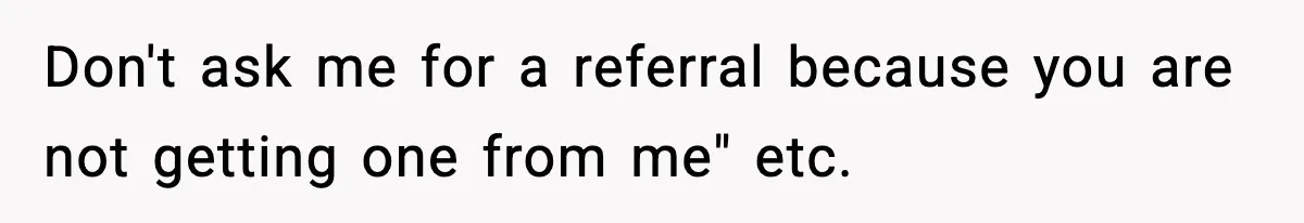 Don't ask me for a referral because you are not getting one from me" etc.