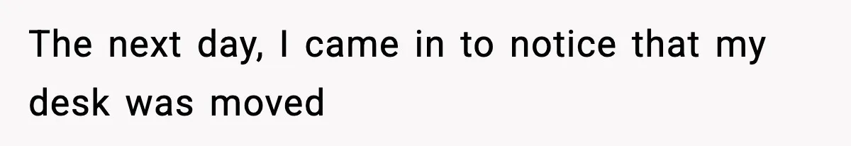 The next day, I came in to notice that my desk was moved