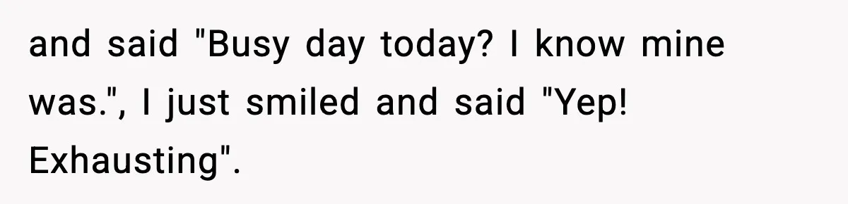 and said "Busy day today? I know mine was.", I just smiled and said "Yep! Exhausting".
