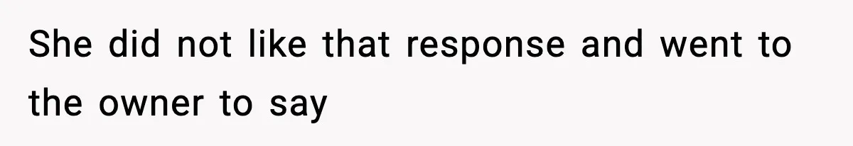 She did not like that response and went to the owner to say