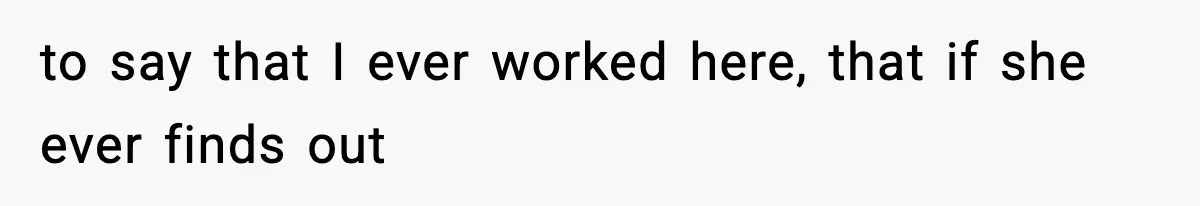 to say that I ever worked here, that if she ever finds out
