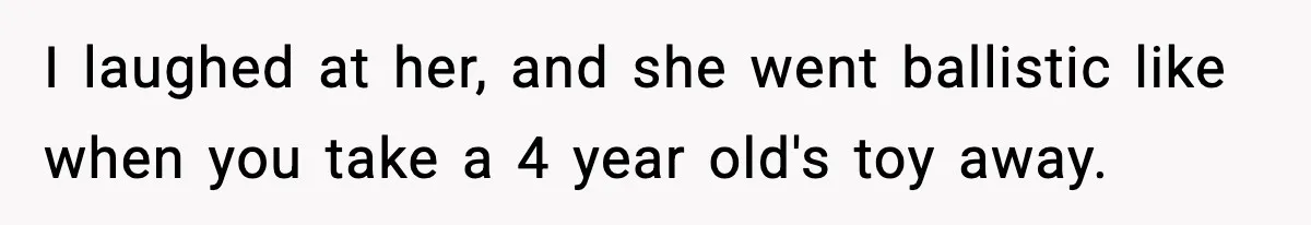 I laughed at her, and she went ballistic like when you take a 4 year old's toy away.