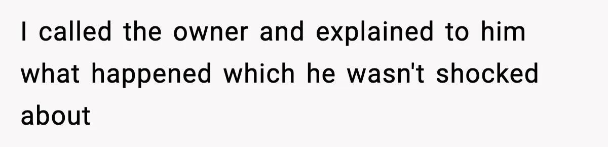 I called the owner and explained to him what happened which he wasn't shocked about