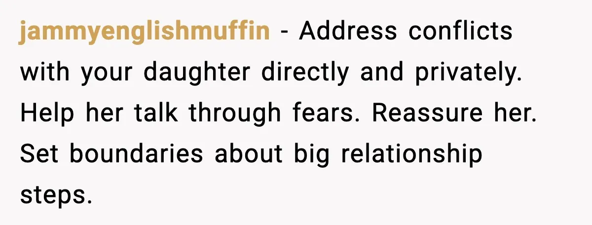 Widowed Dad Loses Girlfriend After Daughter Tries to Sabotage the Relationship jammyenglishmuffin - Address conflicts with your daughter directly and privately. Help her talk through fears. Reassure her. Set boundaries about big relationship steps.