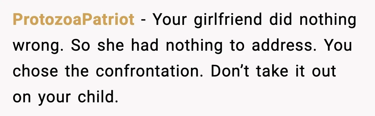 Widowed Dad Loses Girlfriend After Daughter Tries to Sabotage the Relationship ProtozoaPatriot - Your girlfriend did nothing wrong. So she had nothing to address. You chose the confrontation. Don’t take it out on your child.