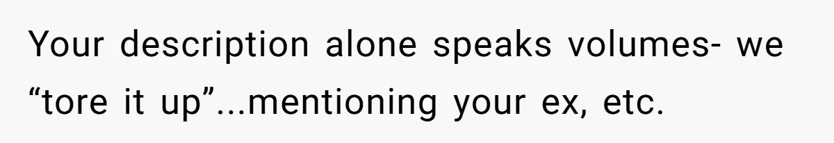 Your description alone speaks volumes- we “tore it up”...mentioning your ex, etc.