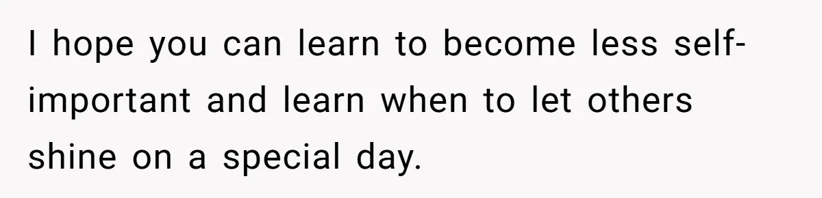 I hope you can learn to become less self-important and learn when to let others shine on a special day.