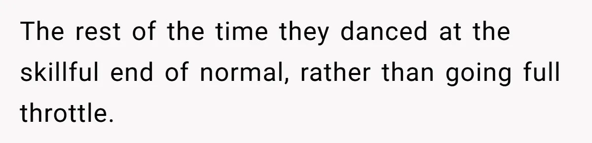 The rest of the time they danced at the skillful end of normal, rather than going full throttle.