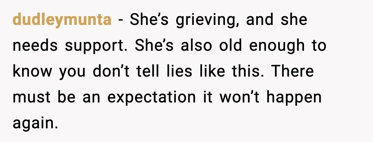 Widowed Dad Loses Girlfriend After Daughter Tries to Sabotage the Relationship dudleymunta - She’s grieving, and she needs support. She’s also old enough to know you don’t tell lies like this. There must be an expectation it won’t happen again.