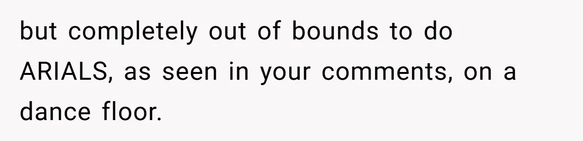 but completely out of bounds to do ARIALS, as seen in your comments, on a dance floor.
