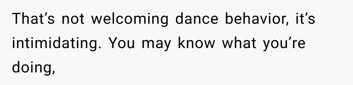 That’s not welcoming dance behavior, it’s intimidating. You may know what you’re doing,