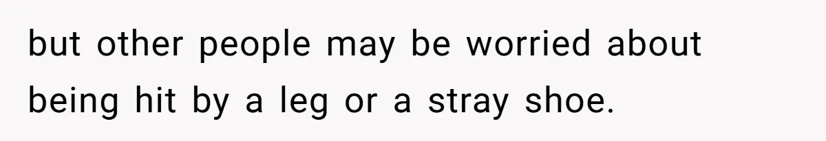 but other people may be worried about being hit by a leg or a stray shoe.