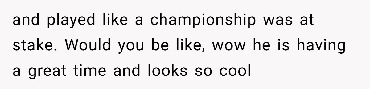 and played like a championship was at stake. Would you be like, wow he is having a great time and looks so cool