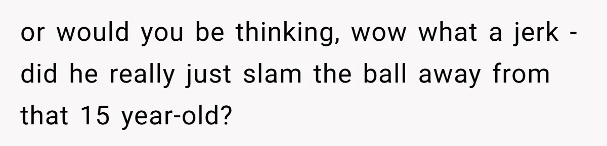 or would you be thinking, wow what a jerk - did he really just slam the ball away from that 15 year-old?