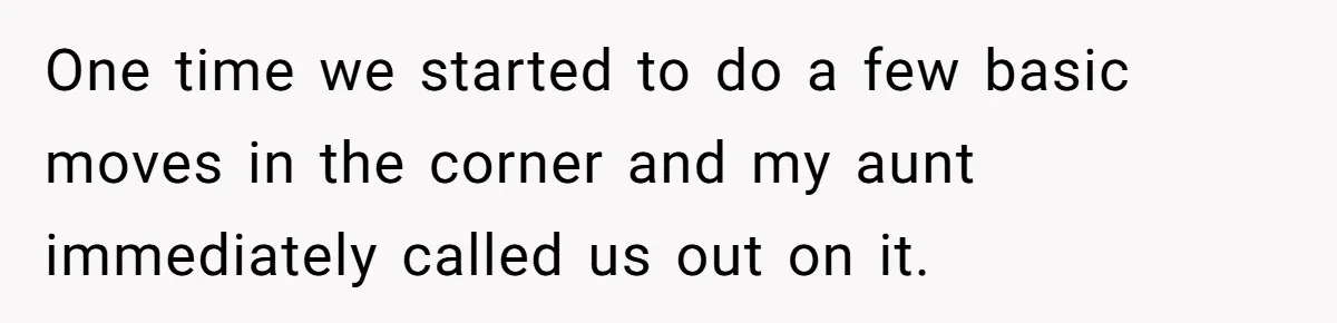 One time we started to do a few basic moves in the corner and my aunt immediately called us out on it.