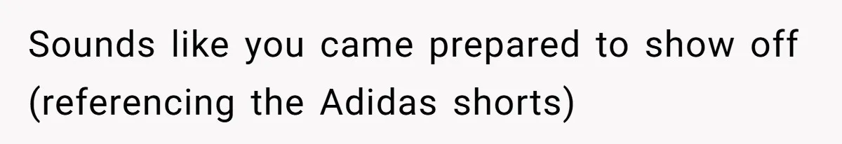 Sounds like you came prepared to show off (referencing the Adidas shorts)