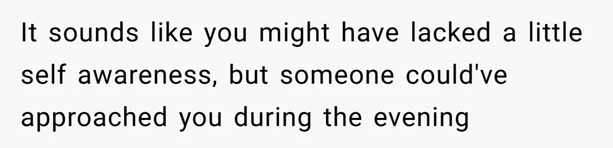 It sounds like you might have lacked a little self awareness, but someone could've approached you during the evening