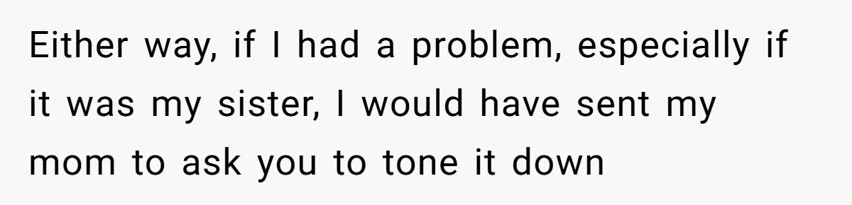 Either way, if I had a problem, especially if it was my sister, I would have sent my mom to ask you to tone it down