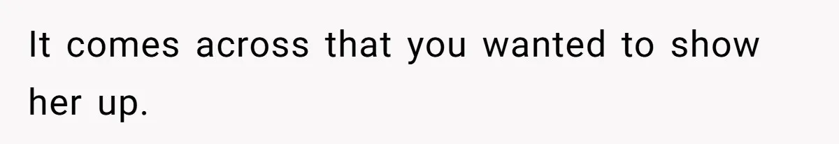 It comes across that you wanted to show her up.