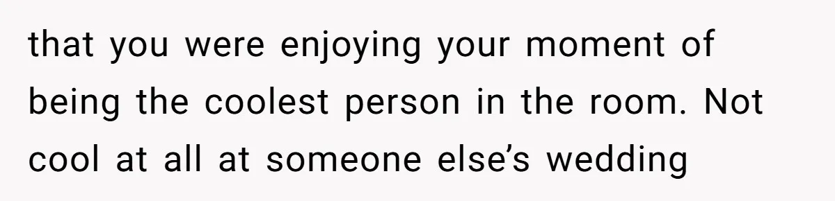 that you were enjoying your moment of being the coolest person in the room. Not cool at all at someone else’s wedding