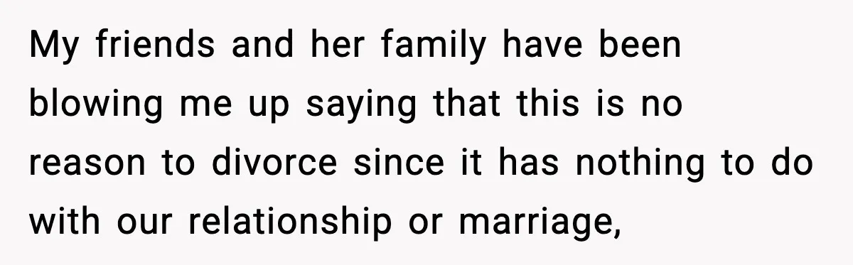 My friends and her family have been blowing me up saying that this is no reason to divorce since it has nothing to do with our relationship or marriage,