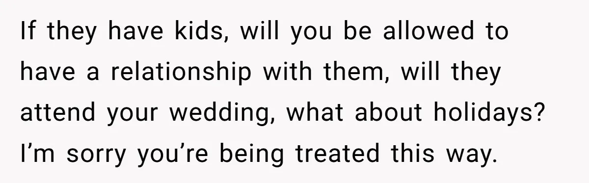 If they have kids, will you be allowed to have a relationship with them, will they attend your wedding, what about holidays? I’m sorry you’re being treated this way.