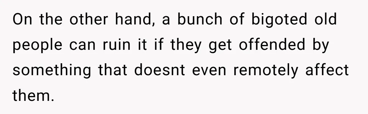 On the other hand, a bunch of bigoted old people can ruin it if they get offended by something that doesnt even remotely affect them.
