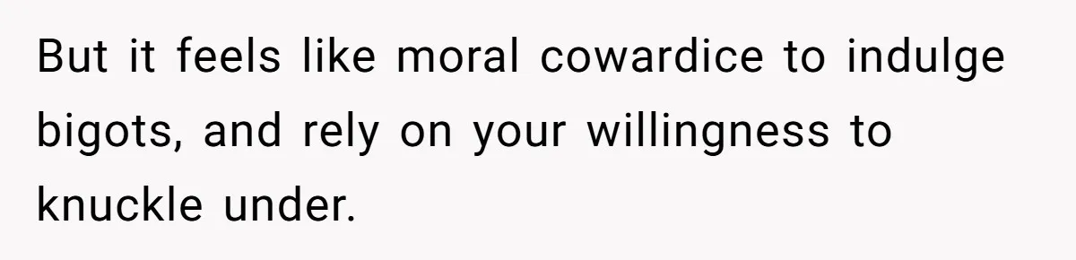 But it feels like moral cowardice to indulge bigots, and rely on your willingness to knuckle under.