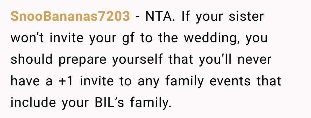 SnooBananas7203 − NTA. If your sister won’t invite your gf to the wedding, you should prepare yourself that you’ll never have a +1 invite to any family events that include...