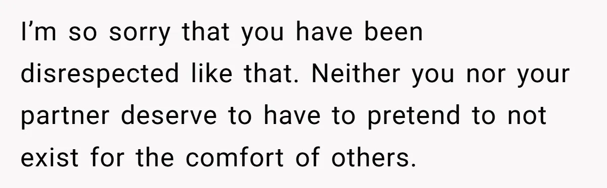 I’m so sorry that you have been disrespected like that. Neither you nor your partner deserve to have to pretend to not exist for the comfort of others.