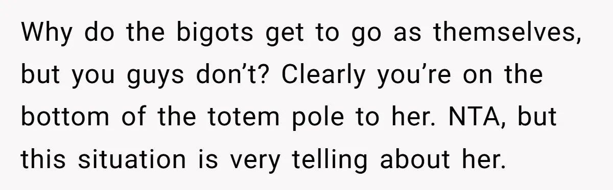 Why do the bigots get to go as themselves, but you guys don’t? Clearly you’re on the bottom of the totem pole to her. NTA, but this situation is very...