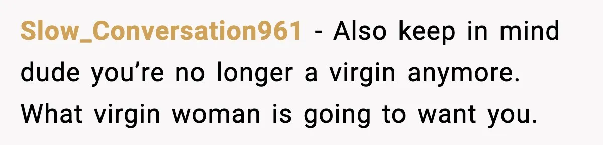 Slow_Conversation961 - Also keep in mind dude you’re no longer a virgin anymore. What virgin woman is going to want you.