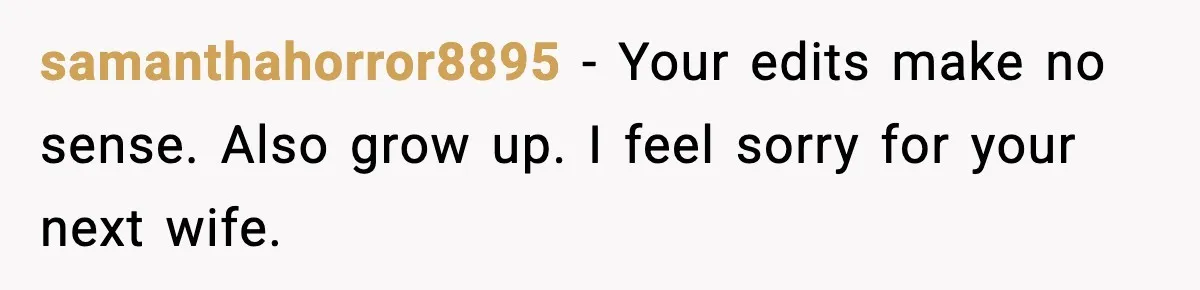 samanthahorror8895 - Your edits make no sense. Also grow up. I feel sorry for your next wife.