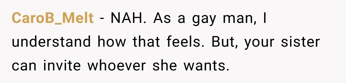 CaroB_Melt − NAH. As a gay man, I understand how that feels. But, your sister can invite whoever she wants.