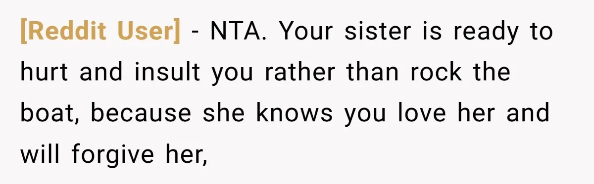 [Reddit User] − NTA. Your sister is ready to hurt and insult you rather than rock the boat, because she knows you love her and will forgive her,