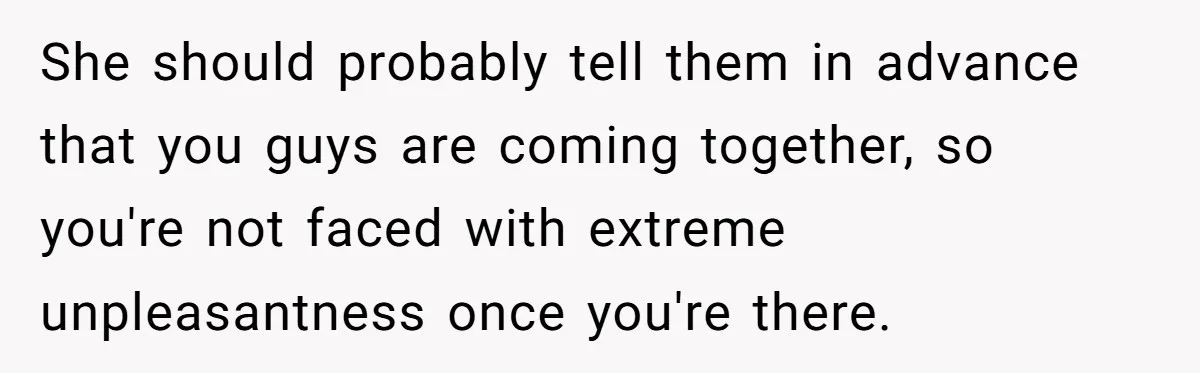 She should probably tell them in advance that you guys are coming together, so you're not faced with extreme unpleasantness once you're there.