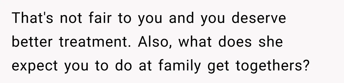That's not fair to you and you deserve better treatment. Also, what does she expect you to do at family get togethers?