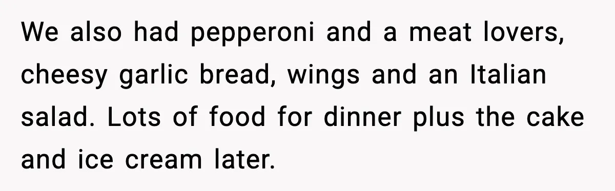 We also had pepperoni and a meat lovers, cheesy garlic bread, wings and an Italian salad. Lots of food for dinner plus the cake and ice cream later.