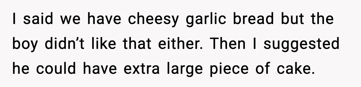 I said we have cheesy garlic bread but the boy didn’t like that either. Then I suggested he could have extra large piece of cake.